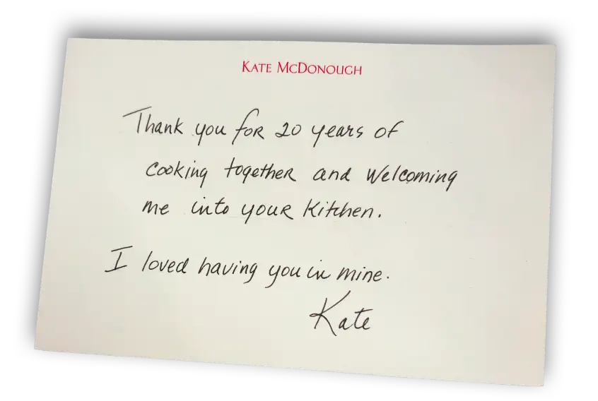 Note from Kate McDonough - Thank you for 20 years of cooking together and welcoming me into your kitchen. I loved having you in mine. Kate.