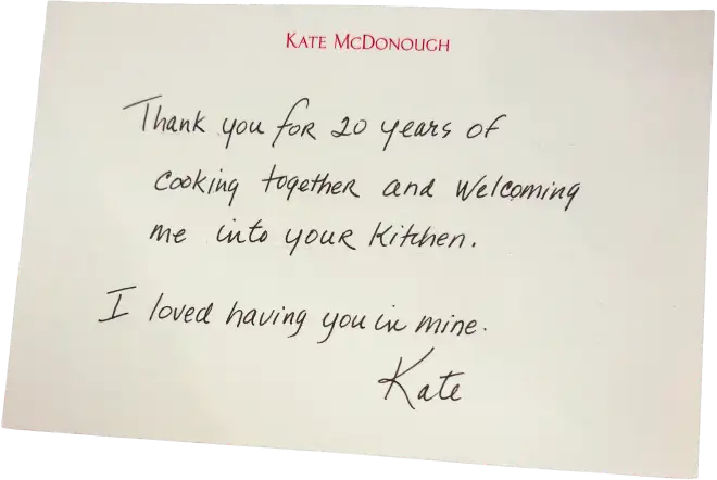 Note from Kate McDonough - Thank you for 20 years of cooking together and welcoming me into your kitchen. I loved having you in mine. Kate.