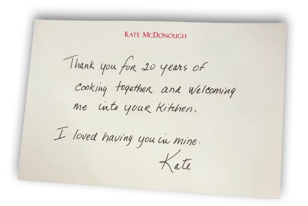 Note from Kate McDonough - Thank you for 20 years of cooking together and welcoming me into your kitchen. I loved having you in mine. Kate.